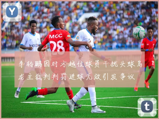 李钧鹏因对方越位球员干扰头球乌龙主裁判判罚进球无效引发争议