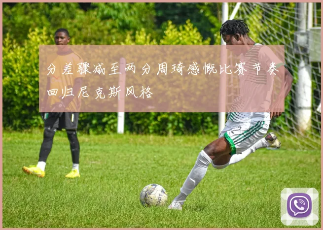 分差骤减至两分周琦感慨比赛节奏回归尼克斯风格