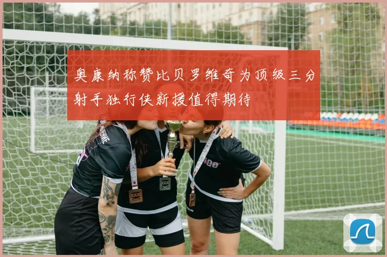 奥康纳称赞比贝罗维奇为顶级三分射手独行侠新援值得期待