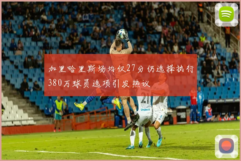 加里哈里斯场均仅27分仍选择执行380万球员选项引发热议