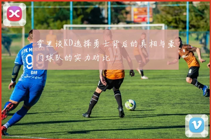 霍里谈KD选择勇士背后的真相与豪门球队的实力对比