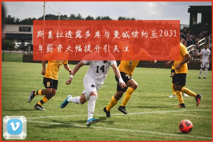 斯基拉透露多库与曼城续约至2031年薪资大幅提升引关注
