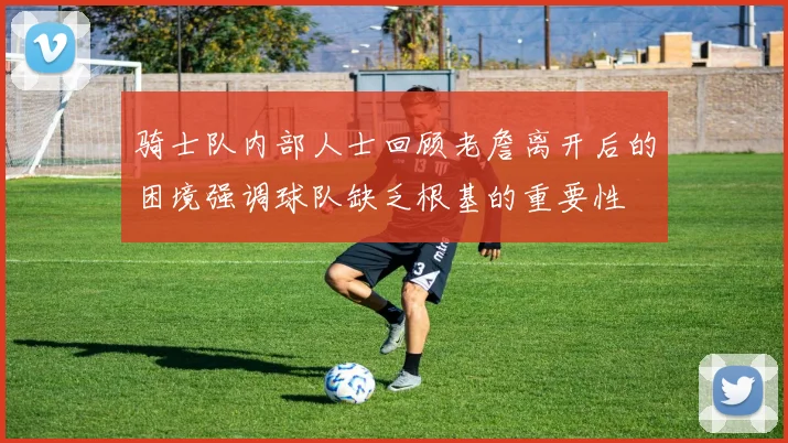 骑士队内部人士回顾老詹离开后的困境强调球队缺乏根基的重要性
