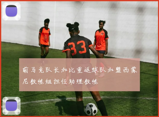 前马竞队长加比重返球队加盟西蒙尼教练组担任助理教练