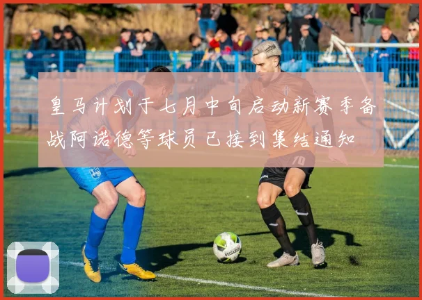 皇马计划于七月中旬启动新赛季备战阿诺德等球员已接到集结通知