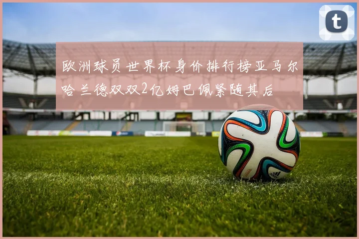 欧洲球员世界杯身价排行榜亚马尔哈兰德双双2亿姆巴佩紧随其后