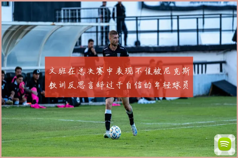 文班在总决赛中表现不佳被尼克斯教训反思言辞过于自信的年轻球员成长之路