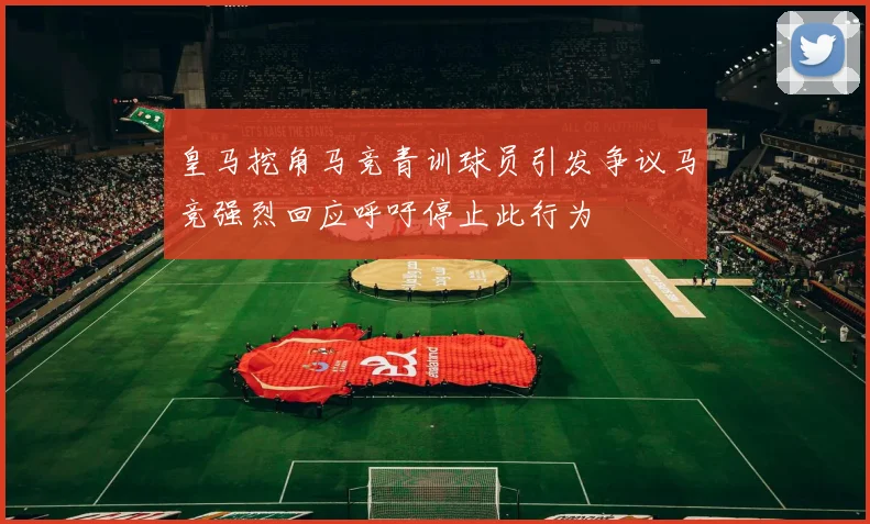 皇马挖角马竞青训球员引发争议马竞强烈回应呼吁停止此行为